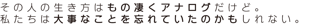 その人の生き方はもの凄くアナログだけど。私たちは大事なことを忘れていたのかもしれない。